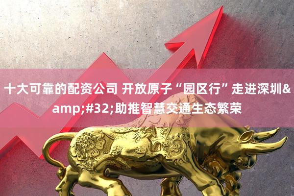 十大可靠的配资公司 开放原子“园区行”走进深圳&#32;助推智慧交通生态繁荣