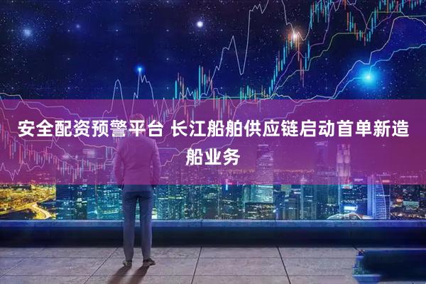 安全配资预警平台 长江船舶供应链启动首单新造船业务