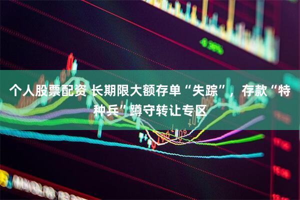个人股票配资 长期限大额存单“失踪”，存款“特种兵”蹲守转让专区