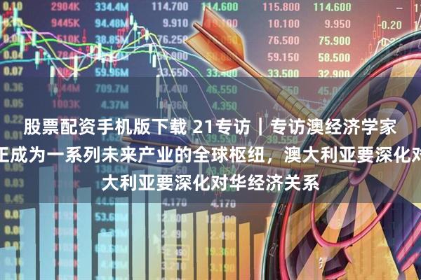 股票配资手机版下载 21专访｜专访澳经济学家罗震：中国正成为一系列未来产业的全球枢纽，澳大利亚要深化对华经济关系
