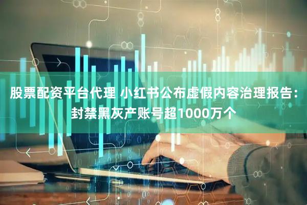 股票配资平台代理 小红书公布虚假内容治理报告：封禁黑灰产账号超1000万个