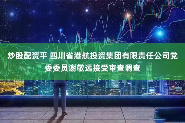 炒股配资平 四川省港航投资集团有限责任公司党委委员谢敬远接受审查调查