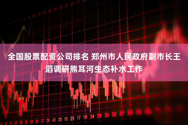 全国股票配资公司排名 郑州市人民政府副市长王滔调研熊耳河生态补水工作