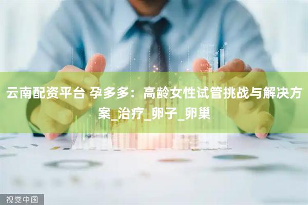 云南配资平台 孕多多：高龄女性试管挑战与解决方案_治疗_卵子_卵巢