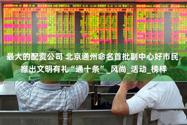 最大的配资公司 北京通州命名首批副中心好市民 推出文明有礼“通十条”_风尚_活动_榜样