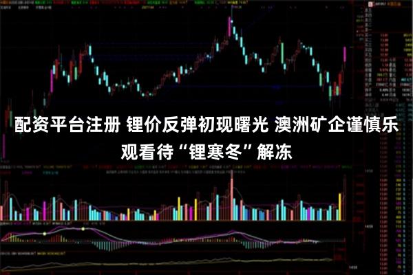 配资平台注册 锂价反弹初现曙光 澳洲矿企谨慎乐观看待“锂寒冬”解冻