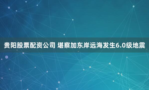 贵阳股票配资公司 堪察加东岸远海发生6.0级地震