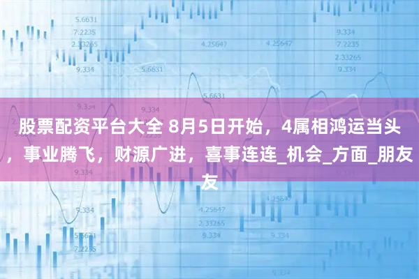 股票配资平台大全 8月5日开始，4属相鸿运当头，事业腾飞，财源广进，喜事连连_机会_方面_朋友