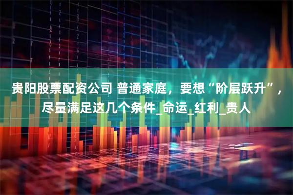 贵阳股票配资公司 普通家庭，要想“阶层跃升”，尽量满足这几个条件_命运_红利_贵人
