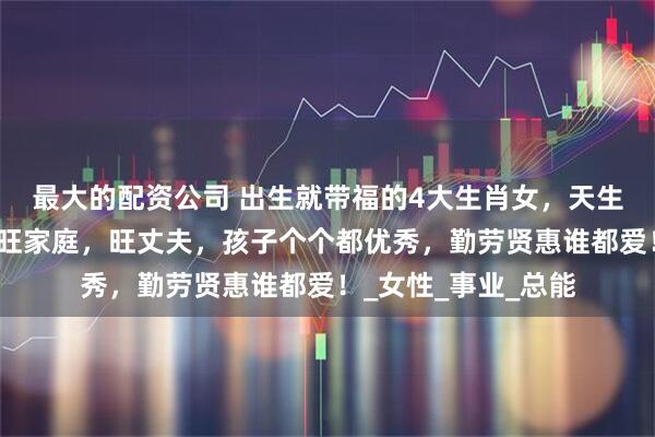 最大的配资公司 出生就带福的4大生肖女，天生旺命，命带富贵，旺家庭，旺丈夫，孩子个个都优秀，勤劳贤惠谁都爱！_女性_事业_总能
