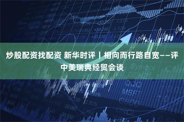 炒股配资找配资 新华时评丨相向而行路自宽——评中美瑞典经贸会谈
