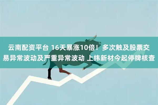 云南配资平台 16天暴涨10倍！多次触及股票交易异常波动及严重异常波动 上纬新材今起停牌核查