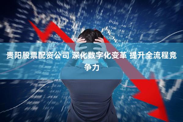 贵阳股票配资公司 深化数字化变革 提升全流程竞争力