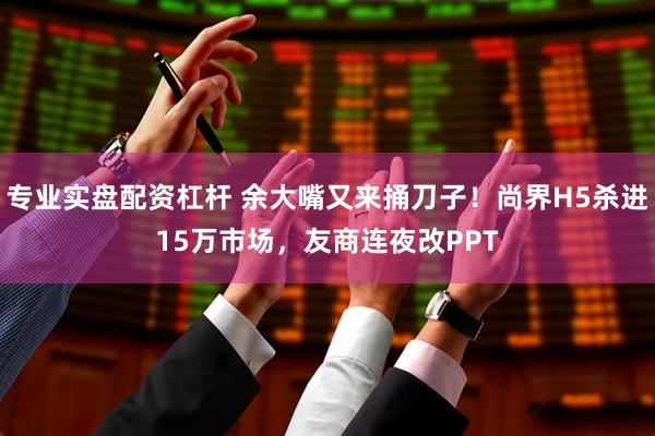 专业实盘配资杠杆 余大嘴又来捅刀子！尚界H5杀进15万市场，友商连夜改PPT