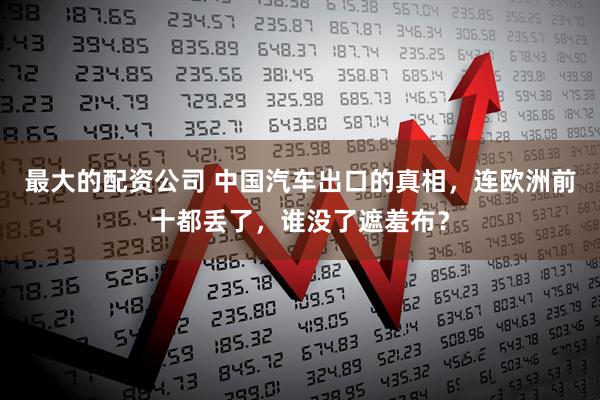 最大的配资公司 中国汽车出口的真相，连欧洲前十都丢了，谁没了遮羞布？