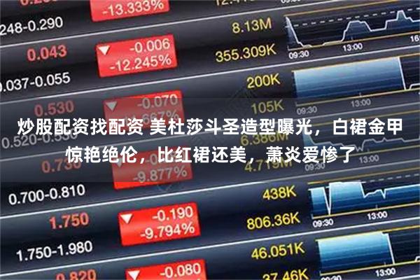 炒股配资找配资 美杜莎斗圣造型曝光，白裙金甲惊艳绝伦，比红裙还美，萧炎爱惨了