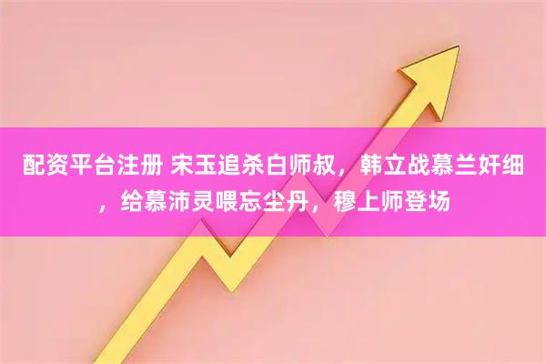 配资平台注册 宋玉追杀白师叔，韩立战慕兰奸细，给慕沛灵喂忘尘丹，穆上师登场