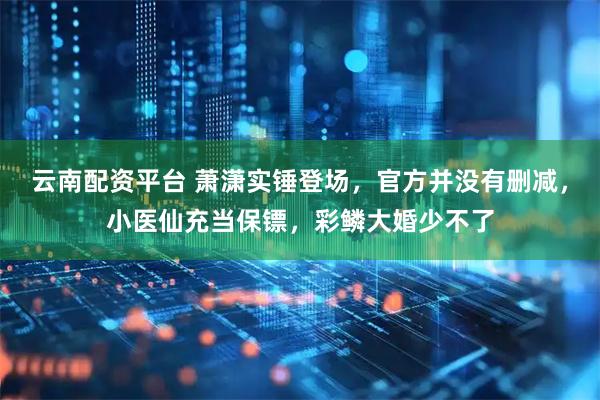 云南配资平台 萧潇实锤登场，官方并没有删减，小医仙充当保镖，彩鳞大婚少不了