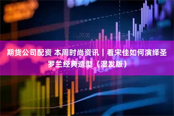 期货公司配资 本周时尚资讯｜看宋佳如何演绎圣罗兰经典造型（湿发版）