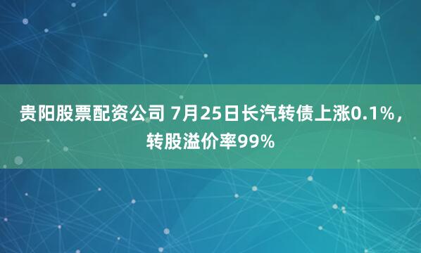 贵阳股票配资公司 7月25日长汽转债上涨0.1%，转股溢价率99%