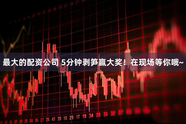 最大的配资公司 5分钟剥笋赢大奖！在现场等你哦~