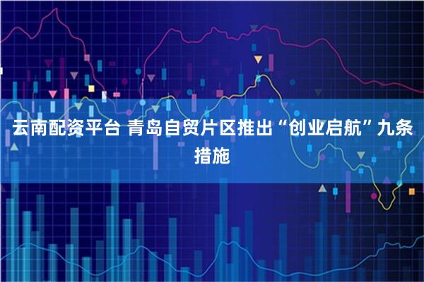 云南配资平台 青岛自贸片区推出“创业启航”九条措施
