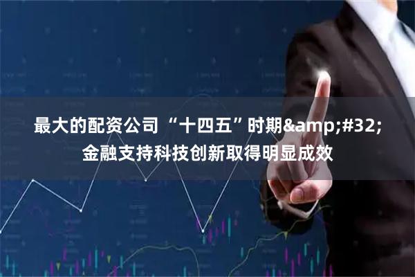 最大的配资公司 “十四五”时期 金融支持科技创新取得明显成效