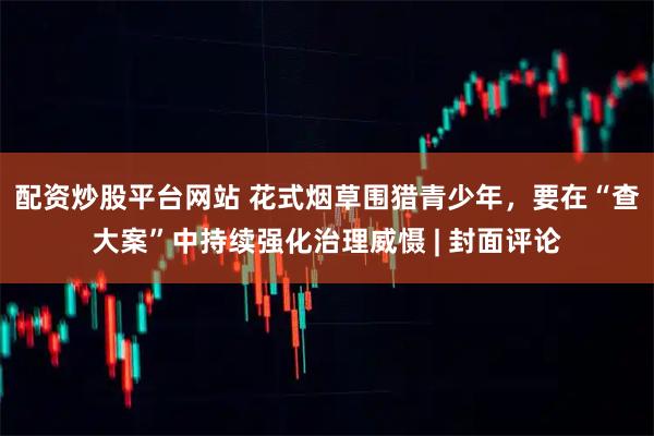 配资炒股平台网站 花式烟草围猎青少年，要在“查大案”中持续强化治理威慑 | 封面评论