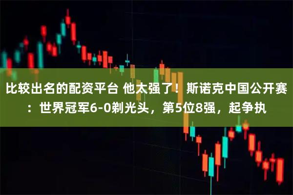 比较出名的配资平台 他太强了！斯诺克中国公开赛：世界冠军6-0剃光头，第5位8强，起争执